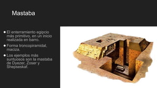 Mastaba
●El enterramiento egipcio
más primitivo, en un inicio
realizada en barro.
●Forma troncopiramidal,
maciza.
●Los ejemplos más
suntuosos son la mastaba
de Dyezer, Zoser y
Shepseskaf.
 
