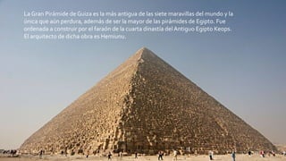 La Gran Pirámide de Guiza es la más antigua de las siete maravillas del mundo y la
única que aún perdura, además de ser la mayor de las pirámides de Egipto. Fue
ordenada a construir por el faraón de la cuarta dinastía del Antiguo Egipto Keops.
El arquitecto de dicha obra es Hemiunu.
 