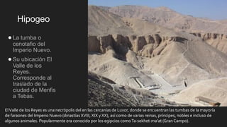 Hipogeo
●La tumba o
cenotafio del
Imperio Nuevo.
●Su ubicación El
Valle de los
Reyes.
Corresponde al
traslado de la
ciudad de Menfis
a Tebas.
ElValle de los Reyes es una necrópolis del en las cercanías de Luxor, donde se encuentran las tumbas de la mayoría
de faraones del Imperio Nuevo (dinastías XVIII, XIX y XX), así como de varias reinas, príncipes, nobles e incluso de
algunos animales. Popularmente era conocido por los egipcios comoTa-sekhet-ma'at (Gran Campo).
 