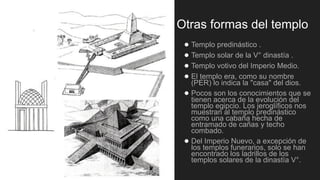 Otras formas del templo
● Templo predinástico .
● Templo solar de la V° dinastía .
● Templo votivo del Imperio Medio.
● El templo era, como su nombre
(PER) lo indica la "casa" del dios.
● Pocos son los conocimientos que se
tienen acerca de la evolución del
templo egipcio. Los jeroglíficos nos
muestran al templo predinástico
como una cabaña hecha de
entramado de cañas y techo
combado.
● Del Imperio Nuevo, a excepción de
los templos funerarios, solo se han
encontrado los ladrillos de los
templos solares de la dinastía V°.
 
