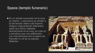 Speos (templo funerario)
●Es un templo excavado en la roca,
su interior y estructura es similar a
la del templo clásico del Imperio
Antiguo resguardando diferentes
salas que fueron talladas
directamente en la roca, es más un
a escultura que una edificación.
Los más famosos son el speos de
Ramsés II y el de su esposa
Nefertari.
 
