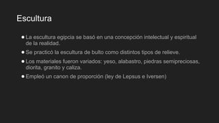 Escultura
●La escultura egipcia se basó en una concepción intelectual y espiritual
de la realidad.
●Se practicó la escultura de bulto como distintos tipos de relieve.
●Los materiales fueron variados: yeso, alabastro, piedras semipreciosas,
diorita, granito y caliza.
●Empleó un canon de proporción (ley de Lepsus e Iversen)
 
