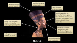 Nefertiti
Representación más
realista fruto de la
revolución religiosa de
Amenoﬁs IV (Akhenaton)
Realizada en caliza
policromada
Canon muy estilizado:
cuello muy esbelto,
cabeza y orejas alargadas
Pómulos y mentón
muy marcados
Lleva el uareus
en la corona azul
Modelo realizado por
el escultorTutmés para
que le sirviera de base para
otros retratos (por eso nunca
tuvo incrustado el ojo
izquierdo)
Collar policromado
de hojas de sauce
Pequeño tamaño
(apenas 50 cm.)
 