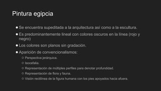 Pintura egipcia
●Se encuentra supeditada a la arquitectura así como a la escultura.
●Es predominantemente lineal con colores oscuros en la línea (rojo y
negro)
●Los colores son planos sin gradación.
●Aparición de convencionalismos:
○ Perspectiva jerárquica.
○ Isocefalia.
○ Representación de múltiples perfiles para denotar profundidad.
○ Representación de flora y fauna.
○ Visión rectilínea de la figura humana con los pies apoyados hacia afuera.
 