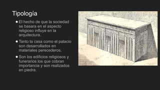 Tipología
●El hecho de que la sociedad
se basara en el aspecto
religioso influye en la
arquitectura.
●Tanto la casa como el palacio
son desarrollados en
materiales perecederos.
●Son los edificios religiosos y
funerarios los que cobran
importancia y son realizados
en piedra.
 