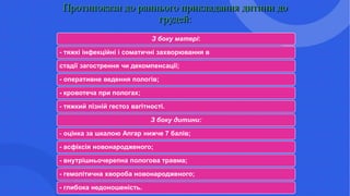 Протипокази до раннього прикладання дитини до
грудей:
З боку матері:
- тяжкі інфекційні і соматичні захворювання в
стадії загострення чи декомпенсації;
- оперативне ведення пологів;
- кровотеча при пологах;
- тяжкий пізній гестоз вагітності.
З боку дитини:
- оцінка за шкалою Апгар нижче 7 балів;
- асфіксія новонародженого;
- внутрішньочерепна пологова травма;
- гемолітична хвороба новонародженого;
- глибока недоношеність.
 