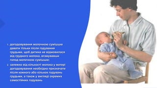 1. догодовування молочною сумішшю
давати тільки після годування
грудьми, щоб дитина не відмовилася
від грудного молока, вгамувавши
голод молочною сумішшю;
2. залежно від кількості молока у матері
догодовування необхідно призначати
після кожного або кількох годувань
грудьми, а також у вигляді окремих
самостійних годувань
 