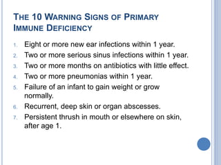 THE 10 WARNING SIGNS OF PRIMARY
IMMUNE DEFICIENCY
1. Eight or more new ear infections within 1 year.
2. Two or more serious sinus infections within 1 year.
3. Two or more months on antibiotics with little effect.
4. Two or more pneumonias within 1 year.
5. Failure of an infant to gain weight or grow
normally.
6. Recurrent, deep skin or organ abscesses.
7. Persistent thrush in mouth or elsewhere on skin,
after age 1.
 