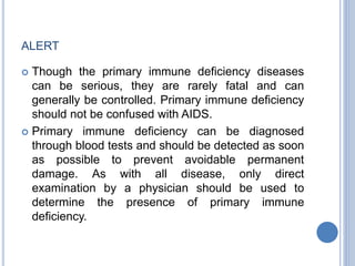 ALERT
 Though the primary immune deficiency diseases
can be serious, they are rarely fatal and can
generally be controlled. Primary immune deficiency
should not be confused with AIDS.
 Primary immune deficiency can be diagnosed
through blood tests and should be detected as soon
as possible to prevent avoidable permanent
damage. As with all disease, only direct
examination by a physician should be used to
determine the presence of primary immune
deficiency.
 