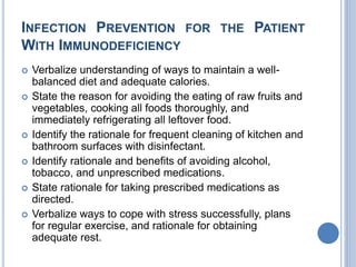 INFECTION PREVENTION FOR THE PATIENT
WITH IMMUNODEFICIENCY
 Verbalize understanding of ways to maintain a well-
balanced diet and adequate calories.
 State the reason for avoiding the eating of raw fruits and
vegetables, cooking all foods thoroughly, and
immediately refrigerating all leftover food.
 Identify the rationale for frequent cleaning of kitchen and
bathroom surfaces with disinfectant.
 Identify rationale and benefits of avoiding alcohol,
tobacco, and unprescribed medications.
 State rationale for taking prescribed medications as
directed.
 Verbalize ways to cope with stress successfully, plans
for regular exercise, and rationale for obtaining
adequate rest.
 