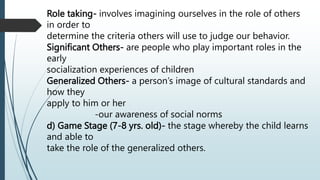 Role taking- involves imagining ourselves in the role of others
in order to
determine the criteria others will use to judge our behavior.
Significant Others- are people who play important roles in the
early
socialization experiences of children
Generalized Others- a person’s image of cultural standards and
how they
apply to him or her
-our awareness of social norms
d) Game Stage (7-8 yrs. old)- the stage whereby the child learns
and able to
take the role of the generalized others.
 