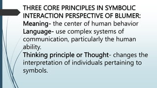 THREE CORE PRINCIPLES IN SYMBOLIC
INTERACTION PERSPECTIVE OF BLUMER:
Meaning- the center of human behavior
Language- use complex systems of
communication, particularly the human
ability.
Thinking principle or Thought- changes the
interpretation of individuals pertaining to
symbols.
 