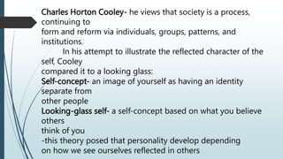 Charles Horton Cooley- he views that society is a process,
continuing to
form and reform via individuals, groups, patterns, and
institutions.
In his attempt to illustrate the reflected character of the
self, Cooley
compared it to a looking glass:
Self-concept- an image of yourself as having an identity
separate from
other people
Looking-glass self- a self-concept based on what you believe
others
think of you
-this theory posed that personality develop depending
on how we see ourselves reflected in others
 