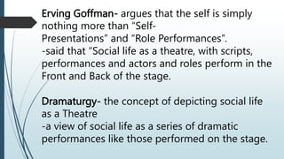 Erving Goffman- argues that the self is simply
nothing more than “Self-
Presentations” and “Role Performances”.
-said that “Social life as a theatre, with scripts,
performances and actors and roles perform in the
Front and Back of the stage.
Dramaturgy- the concept of depicting social life
as a Theatre
-a view of social life as a series of dramatic
performances like those performed on the stage.
 