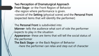 Two Perception of Dramaturgical Approach
Front Stage- or the Front Region of Behavior
-the region where performance is given.
-consist of the Setting (physical scene) and the Personal Front
(expected items that will identify the performer)
The Personal Front is subdivided into:
Manner- tells the audience what sort of role the performer
expects to play in the situation
Appearance- these are items that will tell the social status of
the performer
The Back Stage- or the Back Region of Behavior
-here the performer can relax and step out of character
 