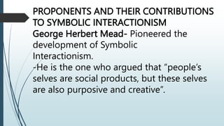PROPONENTS AND THEIR CONTRIBUTIONS
TO SYMBOLIC INTERACTIONISM
George Herbert Mead- Pioneered the
development of Symbolic
Interactionism.
-He is the one who argued that “people’s
selves are social products, but these selves
are also purposive and creative”.
 