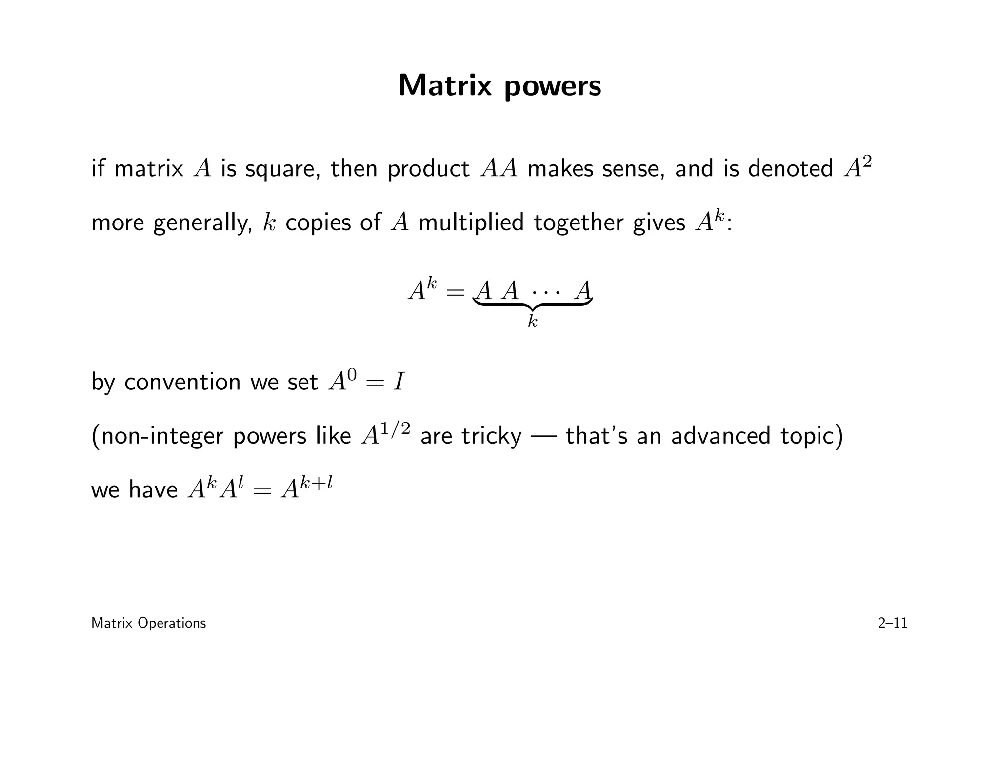 Matrix powers
if matrix A is square, then product AA makes sense, and is denoted A2
more generally, k copies of A multiplied together gives Ak
:
Ak
= A A · · · A
| {z }
k
by convention we set A0
= I
(non-integer powers like A1/2
are tricky — that’s an advanced topic)
we have Ak
Al
= Ak+l
Matrix Operations 2–11
 