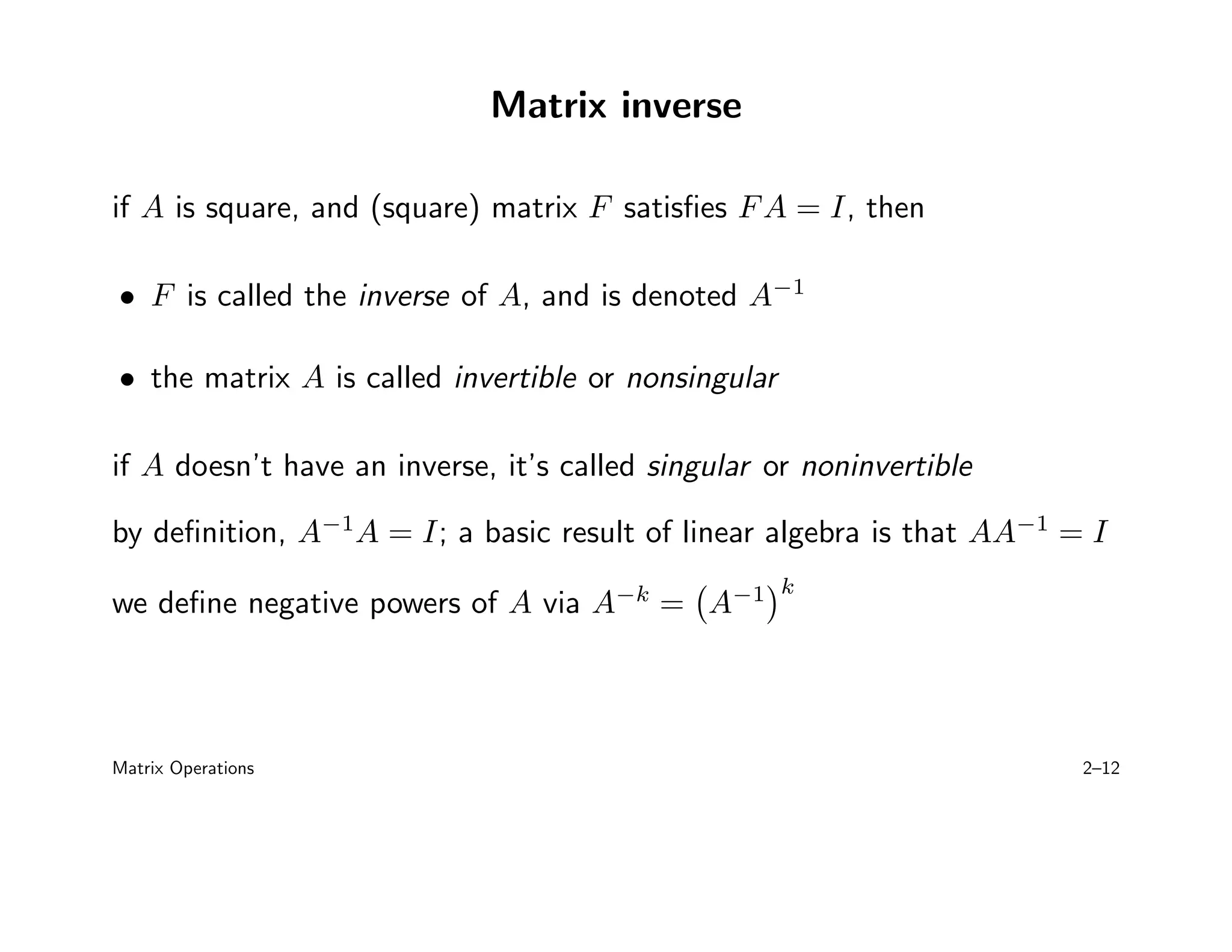 Matrix inverse
if A is square, and (square) matrix F satisfies FA = I, then
• F is called the inverse of A, and is denoted A−1
• the matrix A is called invertible or nonsingular
if A doesn’t have an inverse, it’s called singular or noninvertible
by definition, A−1
A = I; a basic result of linear algebra is that AA−1
= I
we define negative powers of A via A−k
= A−1
k
Matrix Operations 2–12
 