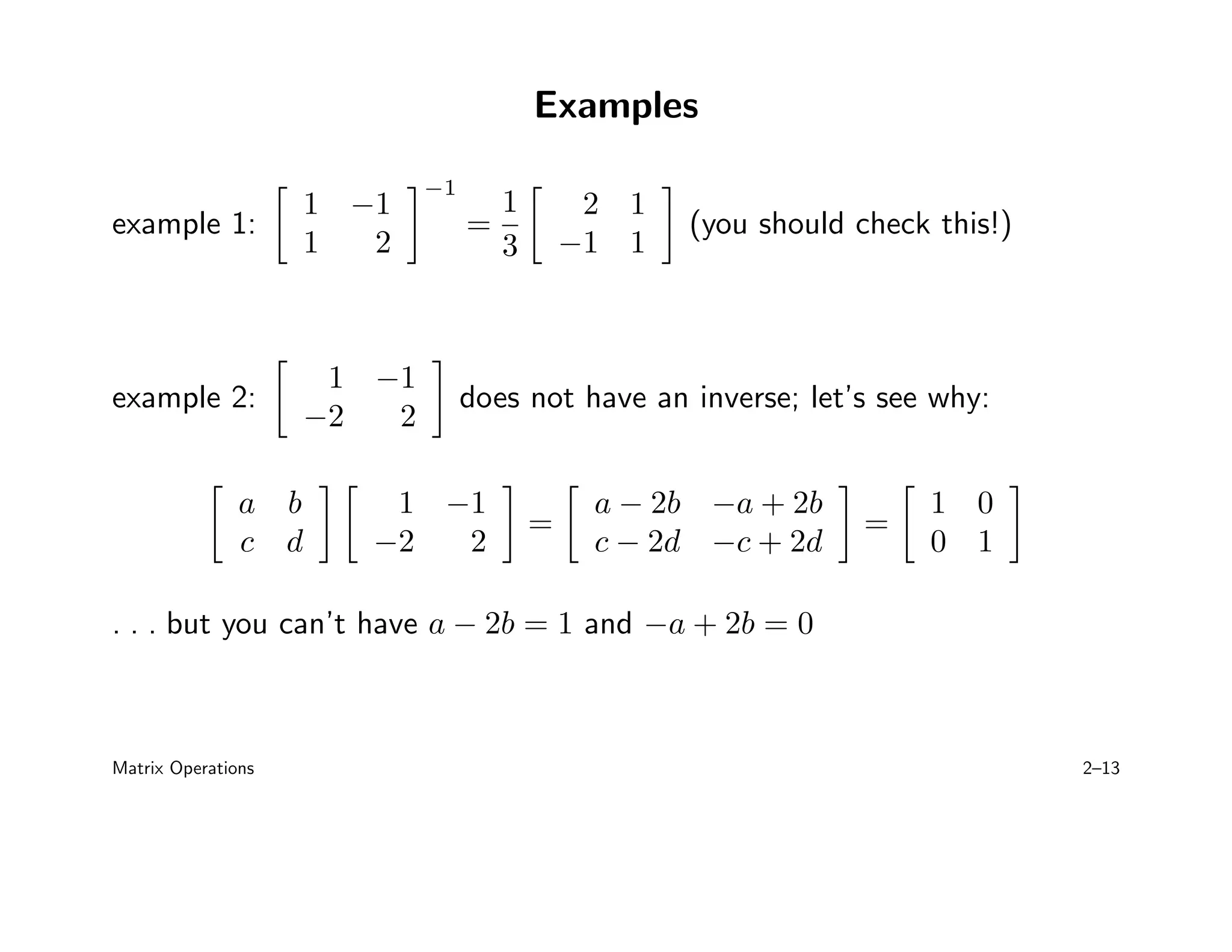 Examples
example 1:

1 −1
1 2
−1
=
1
3

2 1
−1 1

(you should check this!)
example 2:

1 −1
−2 2

does not have an inverse; let’s see why:

a b
c d
 
1 −1
−2 2

=

a − 2b −a + 2b
c − 2d −c + 2d

=

1 0
0 1

. . . but you can’t have a − 2b = 1 and −a + 2b = 0
Matrix Operations 2–13
 