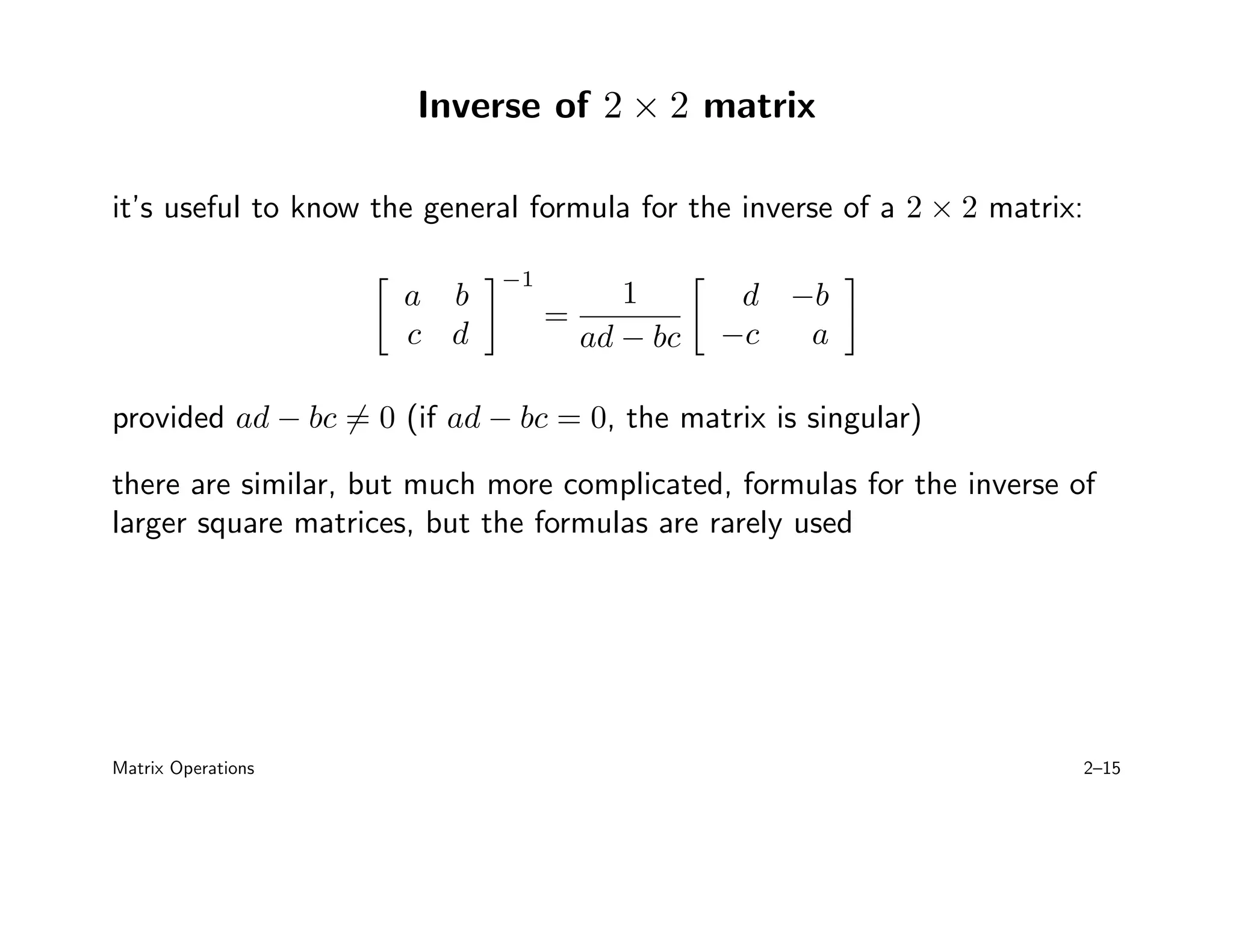 Inverse of 2 × 2 matrix
it’s useful to know the general formula for the inverse of a 2 × 2 matrix:

a b
c d
−1
=
1
ad − bc

d −b
−c a

provided ad − bc 6= 0 (if ad − bc = 0, the matrix is singular)
there are similar, but much more complicated, formulas for the inverse of
larger square matrices, but the formulas are rarely used
Matrix Operations 2–15
 