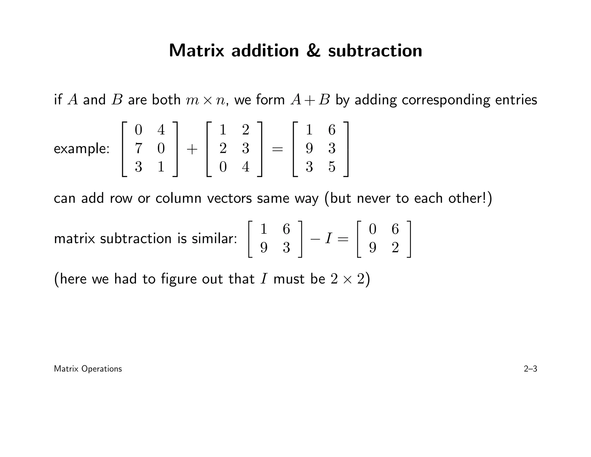 Matrix addition  subtraction
if A and B are both m × n, we form A + B by adding corresponding entries
example:


0 4
7 0
3 1

 +


1 2
2 3
0 4

 =


1 6
9 3
3 5


can add row or column vectors same way (but never to each other!)
matrix subtraction is similar:

1 6
9 3

− I =

0 6
9 2

(here we had to figure out that I must be 2 × 2)
Matrix Operations 2–3
 