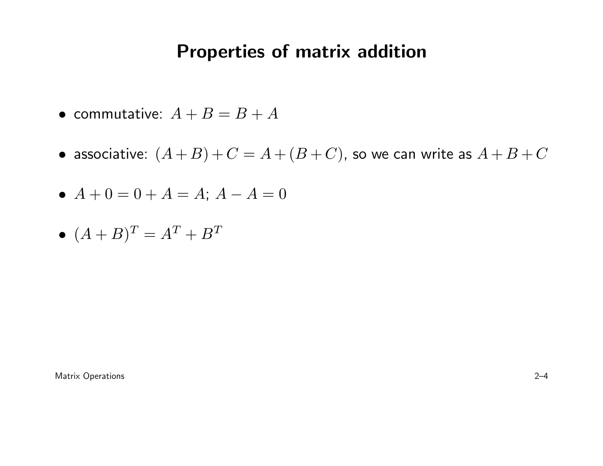 Properties of matrix addition
• commutative: A + B = B + A
• associative: (A + B) + C = A + (B + C), so we can write as A + B + C
• A + 0 = 0 + A = A; A − A = 0
• (A + B)T
= AT
+ BT
Matrix Operations 2–4
 