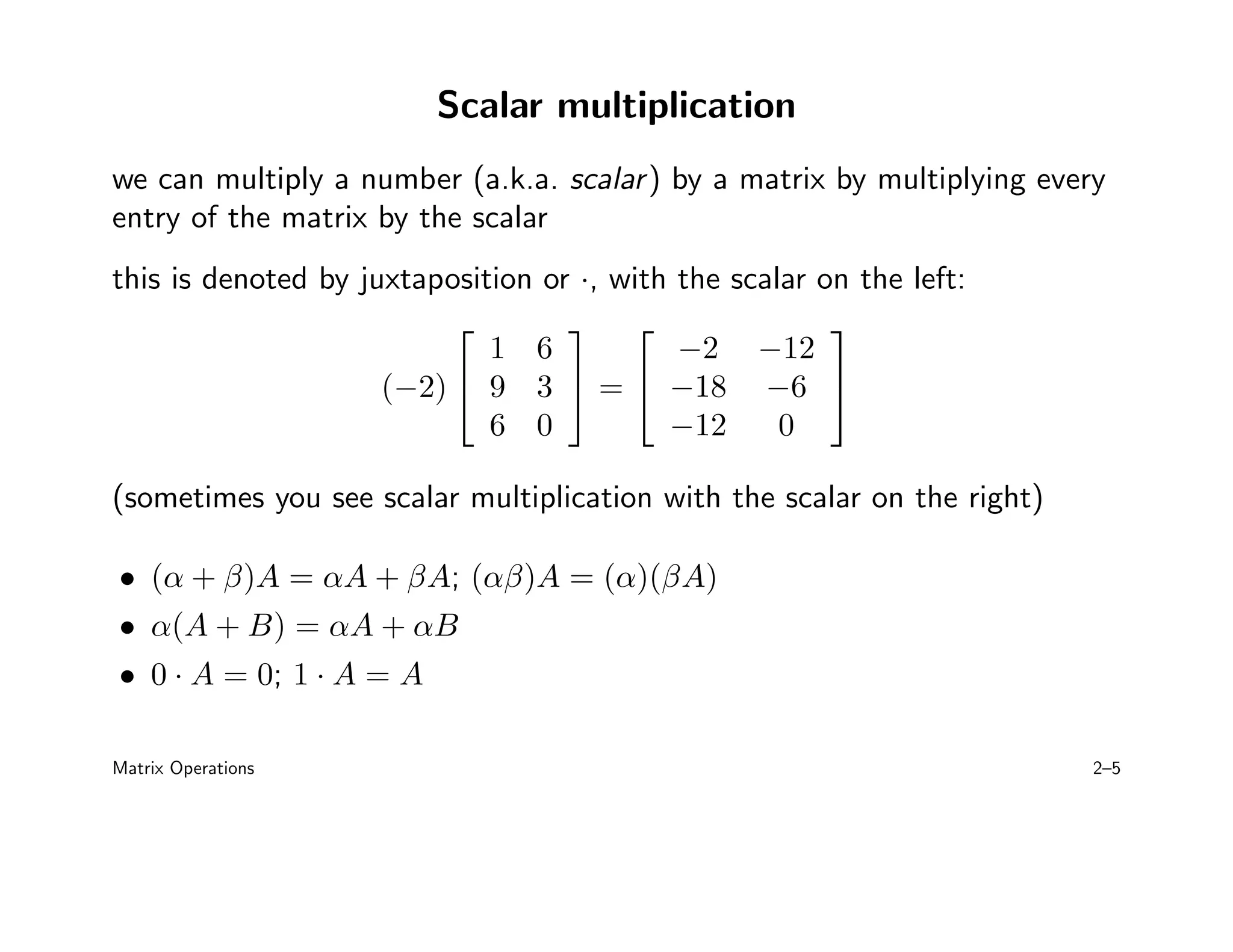 Scalar multiplication
we can multiply a number (a.k.a. scalar) by a matrix by multiplying every
entry of the matrix by the scalar
this is denoted by juxtaposition or ·, with the scalar on the left:
(−2)


1 6
9 3
6 0

 =


−2 −12
−18 −6
−12 0


(sometimes you see scalar multiplication with the scalar on the right)
• (α + β)A = αA + βA; (αβ)A = (α)(βA)
• α(A + B) = αA + αB
• 0 · A = 0; 1 · A = A
Matrix Operations 2–5
 