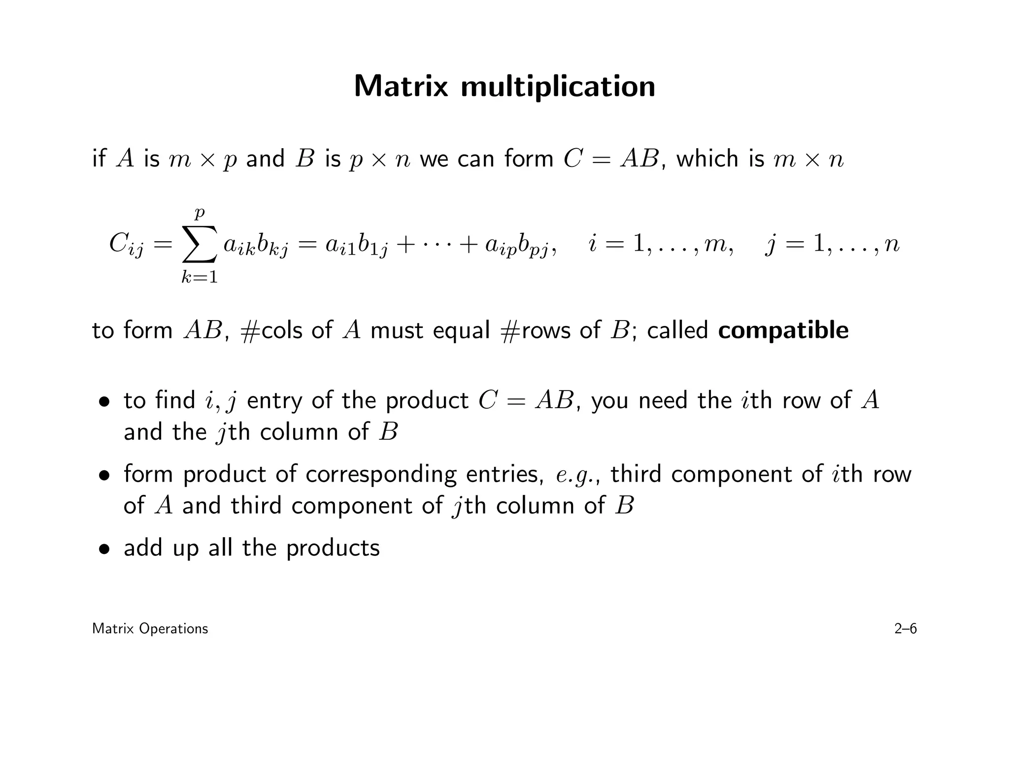Matrix multiplication
if A is m × p and B is p × n we can form C = AB, which is m × n
Cij =
p
X
k=1
aikbkj = ai1b1j + · · · + aipbpj, i = 1, . . . , m, j = 1, . . . , n
to form AB, #cols of A must equal #rows of B; called compatible
• to find i, j entry of the product C = AB, you need the ith row of A
and the jth column of B
• form product of corresponding entries, e.g., third component of ith row
of A and third component of jth column of B
• add up all the products
Matrix Operations 2–6
 