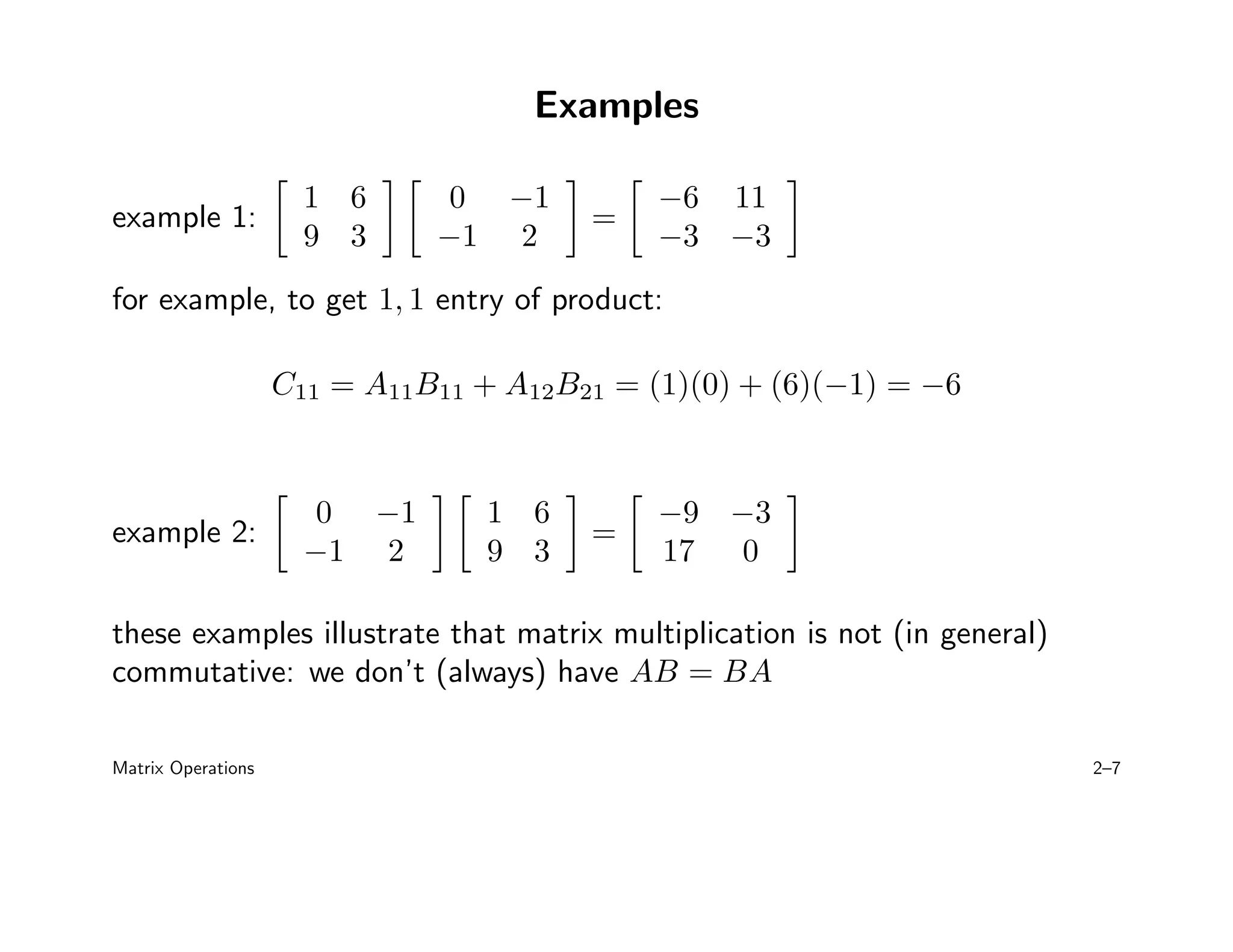 Examples
example 1:

1 6
9 3
 
0 −1
−1 2

=

−6 11
−3 −3

for example, to get 1, 1 entry of product:
C11 = A11B11 + A12B21 = (1)(0) + (6)(−1) = −6
example 2:

0 −1
−1 2
 
1 6
9 3

=

−9 −3
17 0

these examples illustrate that matrix multiplication is not (in general)
commutative: we don’t (always) have AB = BA
Matrix Operations 2–7
 