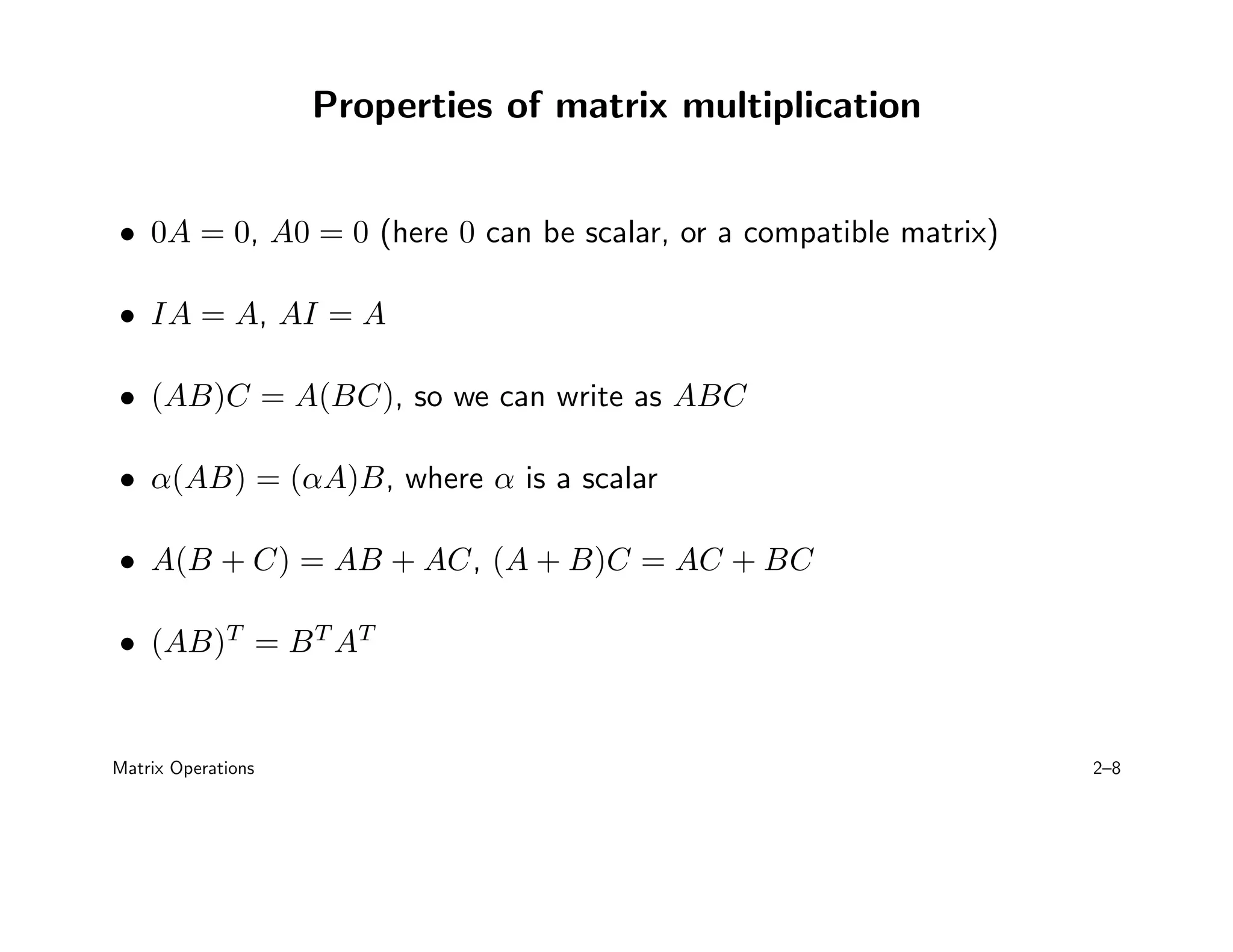 Properties of matrix multiplication
• 0A = 0, A0 = 0 (here 0 can be scalar, or a compatible matrix)
• IA = A, AI = A
• (AB)C = A(BC), so we can write as ABC
• α(AB) = (αA)B, where α is a scalar
• A(B + C) = AB + AC, (A + B)C = AC + BC
• (AB)T
= BT
AT
Matrix Operations 2–8
 