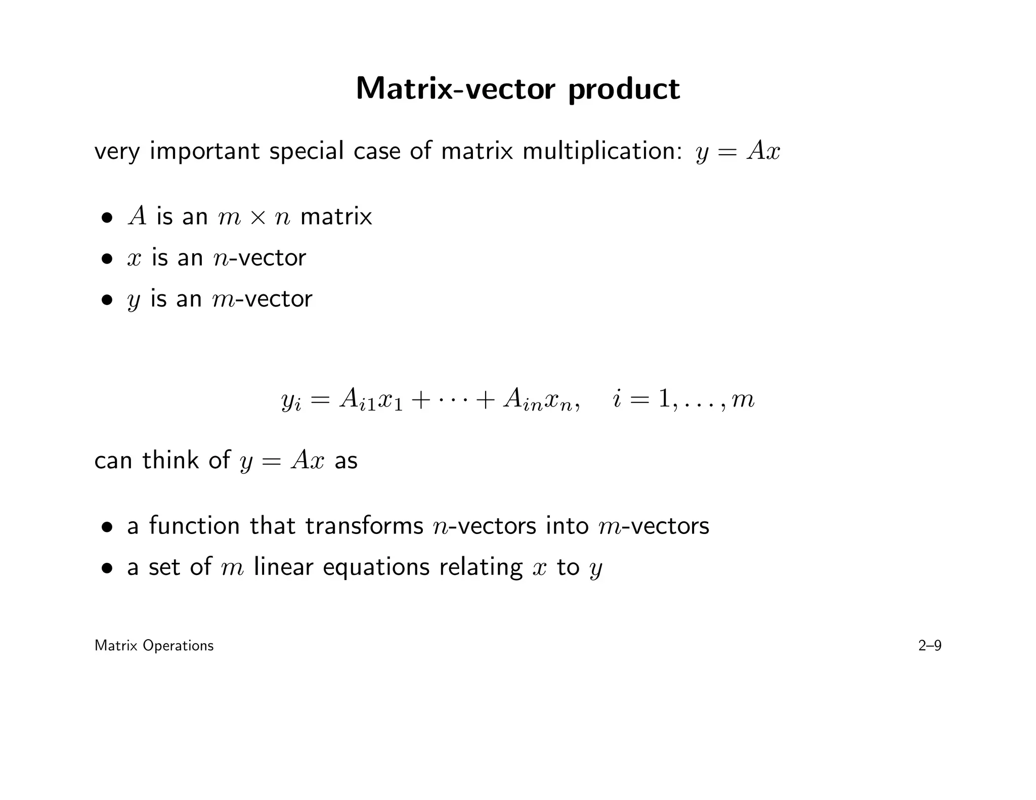 Matrix-vector product
very important special case of matrix multiplication: y = Ax
• A is an m × n matrix
• x is an n-vector
• y is an m-vector
yi = Ai1x1 + · · · + Ainxn, i = 1, . . . , m
can think of y = Ax as
• a function that transforms n-vectors into m-vectors
• a set of m linear equations relating x to y
Matrix Operations 2–9
 