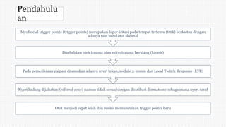 Pendahulu
an
Otot menjadi cepat lelah dan resiko memunculkan trigger points baru
Nyeri kadang dijalarkan (referral zone) namun tidak sesuai dengan distribusi dermatome sebagaimana nyeri saraf
Pada pemeriksaan palpasi ditemukan adanya nyeri tekan, nodule 2-10mm dan Local Twitch Response (LTR)
Disebabkan oleh trauma atau microtrauma berulang (kronis)
Myofascial trigger points (trigger points) merupakan hiper-iritasi pada tempat tertentu (titik) berkaitan dengan
adanya taut band otot skeletal
 