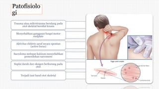 Patofisiolo
gi
Trauma atau mikrotrauma berulang pada
otot skeletal bersifat kronis
Menyebabkan gangguan fungsi motor
endplate
Aktivitas elektris saraf secara spontan
(active locus)
Sacrolema melepas kalsium menyebabkan
pemendekan sarcomere
Suplai darah dan oksigen berkurang pada
otot
Terjadi taut band otot skeletal
 
