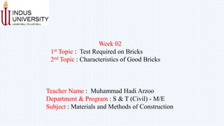 Week 02
1st Topic : Test Required on Bricks
2nd Topic : Characteristics of Good Bricks
Teacher Name : Muhammad Hadi Arzoo
Department & Program : S & T (Civil) - M/E
Subject : Materials and Methods of Construction
 