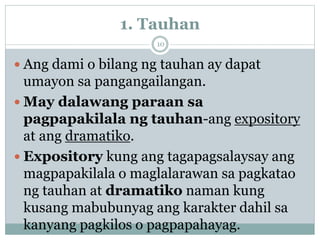 1. Tauhan
 Ang dami o bilang ng tauhan ay dapat
umayon sa pangangailangan.
 May dalawang paraan sa
pagpapakilala ng tauhan-ang expository
at ang dramatiko.
 Expository kung ang tagapagsalaysay ang
magpapakilala o maglalarawan sa pagkatao
ng tauhan at dramatiko naman kung
kusang mabubunyag ang karakter dahil sa
kanyang pagkilos o pagpapahayag.
10
 