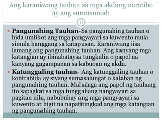 Ang karaniwang tauhan sa mga akdang naratibo
ay ang sumusunod:
 Pangunahing Tauhan-Sa pangunahing tauhan o
bida umiikot ang mga pangyayari sa kuwento mula
simula hanggang sa katapusan. Karaniwang iisa
lamang ang pangunahing tauhan. Ang kanyang mga
katangian ay ibinabataysa tungkulin o papel na
kanyang gagampanan sa kabuoan ng akda.
 Katunggaling tauhan- Ang katunggaling tauhan o
kontrabida ay siyang sumasalungat o kalaban ng
pangunahing tauhan. Mahalaga ang papel ng tauhang
ito sapagkat sa mga tunggaliang nangyayari sa
pagitan nila, nabubuhay ang mga pangyayari sa
kuwento at higit na napatitingkad ang mga katangian
ng pangunahing tauhan.
11
 