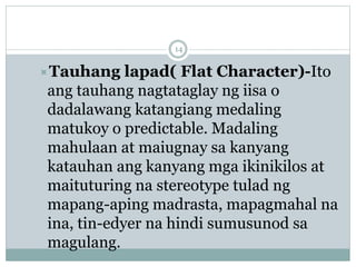 Tauhang lapad( Flat Character)-Ito
ang tauhang nagtataglay ng iisa o
dadalawang katangiang medaling
matukoy o predictable. Madaling
mahulaan at maiugnay sa kanyang
katauhan ang kanyang mga ikinikilos at
maituturing na stereotype tulad ng
mapang-aping madrasta, mapagmahal na
ina, tin-edyer na hindi sumusunod sa
magulang.
14
 