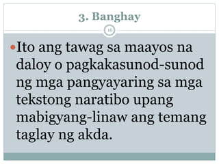 3. Banghay
Ito ang tawag sa maayos na
daloy o pagkakasunod-sunod
ng mga pangyayaring sa mga
tekstong naratibo upang
mabigyang-linaw ang temang
taglay ng akda.
16
 