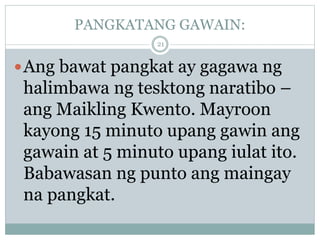 PANGKATANG GAWAIN:
Ang bawat pangkat ay gagawa ng
halimbawa ng tesktong naratibo –
ang Maikling Kwento. Mayroon
kayong 15 minuto upang gawin ang
gawain at 5 minuto upang iulat ito.
Babawasan ng punto ang maingay
na pangkat.
21
 