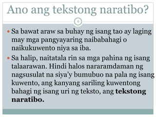 Ano ang tekstong naratibo?
 Sa bawat araw sa buhay ng isang tao ay laging
may mga pangyayaring naibabahagi o
naikukuwento niya sa iba.
 Sa halip, naitatala rin sa mga pahina ng isang
talaarawan. Hindi halos nararamdaman ng
nagsusulat na siya’y bumubuo na pala ng isang
kuwento, ang kanyang sariling kuwentong
bahagi ng isang uri ng teksto, ang tekstong
naratibo.
6
 
