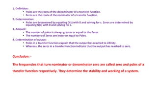 1. Definition:
• Poles are the roots of the denominator of a transfer function.
• Zeros are the roots of the nominator of a transfer function.
2. Determination:
• Poles are determined by equating D(s) with 0 and solving for s. Zeros are determined by
equating N(s) with 0 and solving for s.
3. Amount:
• The number of poles is always greater or equal to the Zeros.
• The numbers of Zeros are lesser or equal to Poles.
4. Determination of output:
• Poles in a transfer function explain that the output has reached to infinity.
• Whereas, the zeros in a transfer function indicate that the output has reached to zero.
Conclusion: -
The frequencies that turn nominator or denominator zero are called zero and poles of a
transfer function respectively. They determine the stability and working of a system.
 