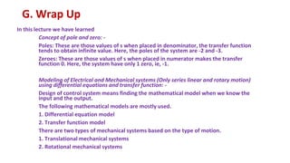 G. Wrap Up
In this lecture we have learned
Concept of pole and zero: -
Poles: These are those values of s when placed in denominator, the transfer function
tends to obtain infinite value. Here, the poles of the system are -2 and -3.
Zeroes: These are those values of s when placed in numerator makes the transfer
function 0. Here, the system have only 1 zero, ie, -1.
Modeling of Electrical and Mechanical systems (Only series linear and rotary motion)
using differential equations and transfer function: -
Design of control system means finding the mathematical model when we know the
input and the output.
The following mathematical models are mostly used.
1. Differential equation model
2. Transfer function model
There are two types of mechanical systems based on the type of motion.
1. Translational mechanical systems
2. Rotational mechanical systems
 