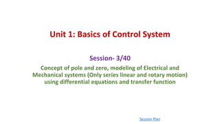 Unit 1: Basics of Control System
Session- 3/40
Concept of pole and zero, modeling of Electrical and
Mechanical systems (Only series linear and rotary motion)
using differential equations and transfer function
Session Plan
 