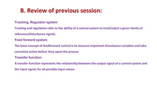 B. Review of previous session:
Tracking, Regulator system
Tracking and regulation refer to the ability of a control system to track/reject a given family of
reference/disturbance signals.
Feed forward system
The basic concept of feedforward control is to measure important disturbance variables and take
corrective action before they upset the process
Transfer function
A transfer function represents the relationship between the output signal of a control system and
the input signal, for all possible input values.
 