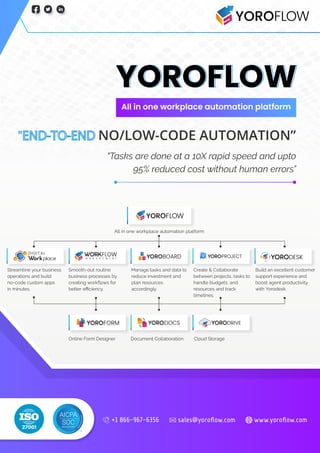 YOROFLOW
All in one workplace automation platform
" NO/LOW-CODE AUTOMATION”
"Tasks are done at a 10X rapid speed and upto
95% reduced cost without human errors”
sales@yoroﬂow.com www.yoroﬂow.com
+1 866-967-6356
 