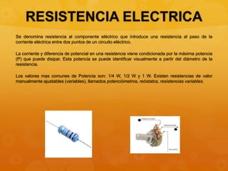 RESISTENCIA ELECTRICA
Se denomina resistencia al componente eléctrico que introduce una resistencia al paso de la
corriente eléctrica entre dos puntos de un circuito eléctrico.
La corriente y diferencia de potencial en una resistencia viene condicionada por la máxima potencia
(P) que puede disipar. Esta potencia se puede identificar visualmente a partir del diámetro de la
resistencia.
Los valores mas comunes de Potencia son: 1/4 W, 1/2 W y 1 W. Existen resistencias de valor
manualmente ajustables (variables), llamados potenciómetros, reóstatos, resistencias variables.
 