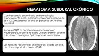 HEMATOMA SUBDURAL CRÓNICO
Con frecuencia encontrado en Neurocirugía,
especialmente en los ancianos, con una incidencia de
58 / 100.000 personas al año en personas de 70 años
de edad
Aunque CDSS es comúnmente encontrado en
Neurocirugía, todavía no existe un consenso en cuanto
a la técnica quirúrgica óptima para el tratamiento
Las tasas de recurrencia, sin embargo, puede ser alta,
con tasas reportadas hasta el 33%
 
