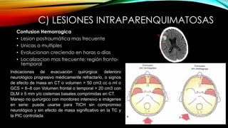 C) LESIONES INTRAPARENQUIMATOSAS
Contusion Hemorragica
• Lesion postraumática mas frecuente
• Unicas o multiples
• Evolucionan creciendo en horas o días
• Localizacion mas frecuente: región fronto-
temporal
Indicaciones de evacuación quirúrgica: deterioro
neurológico progresivo médicamente refractario, o signos
de efecto de masa en CT o volumen > 50 cm3 cc o ml o
GCS = 6–8 con Volumen frontal o temporal > 20 cm3 con
DLM ≥ 5 mm y/o cisternas basales comprimidas en CT.
Manejo no quirúrgico con monitoreo intensivo e imágenes
en serie: puede usarse para TICH sin compromiso
neurológico y sin efecto de masa significativo en la TC y
la PIC controlada
 