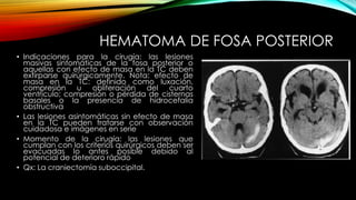 HEMATOMA DE FOSA POSTERIOR
• Indicaciones para la cirugía: las lesiones
masivas sintomáticas de la fosa posterior o
aquellas con efecto de masa en la TC deben
extirparse quirúrgicamente. Nota: efecto de
masa en la TC: definido como luxación,
compresión u obliteración del cuarto
ventrículo; compresión o pérdida de cisternas
basales o la presencia de hidrocefalia
obstructiva
• Las lesiones asintomáticas sin efecto de masa
en la TC pueden tratarse con observación
cuidadosa e imágenes en serie
• Momento de la cirugía: las lesiones que
cumplan con los criterios quirúrgicos deben ser
evacuadas lo antes posible debido al
potencial de deterioro rápido
• Qx: La craniectomía suboccipital.
 