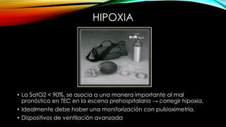 HIPOXIA
• La SatO2 < 90%, se asocia a una manera importante al mal
pronóstico en TEC en la escena prehospitalaria → corregir hipoxia.
• Idealmente debe haber una monitorización con pulsioximetría.
• Dispositivos de ventilación avanzada
 